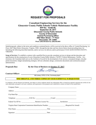REQUEST FOR PROPOSALS
Consultant Engineering Services for the
Gloucester County Public Schools Vehicle Maintenance Facility
RFP No: 18-003-BL
September 26, 2017
Gloucester County Public Schools
County of Gloucester
Central Purchasing Office
6467 Main Street – 1st
Floor
Gloucester, VA 23061
Phone: (804) 693-6235 Fax: (804) 693-0061
Sealed proposals, subject to the terms and conditions contained herein, will be received at the above office of Central Purchasing, 1st
Floor, 6467 Main Street, Gloucester, Virginia, 23061, through the due date and hour shown below (local prevailing time), for
furnishing the following described materials, and/or services, for delivery and/or performance F.O.B. GLOUCESTER COUNTY,
VIRGINIA.
Scope of Services: To establish a contract with a qualified firm to provide consultant services to design and develop plans and
specifications for the construction of a new Gloucester County Public Schools, (“GCPS”) Vehicle Maintenance Facility. At a
minimum, the Consultant shall serve as the Architect of record for the development of site surveys, conceptual designs, site plan
permit documents, budget and planning strategies, full size schematic design, construction documents and construction project
administration.
Proposals Due: By the Close of Business on October 27, 2017
Contract Officer: ____________________________________________________
Bill Lindsey, CPPO, C.P.M., Purchasing Agent
ONE ORIGINAL AND THREE COPIES OF YOUR SUBMITTAL IS REQUESTED
In compliance with this Request for Proposals, and subject to all the conditions thereof, the undersigned offers to furnish the materials requested and certifies he has
read, understands, and agrees to all terms, conditions, and requirements of this proposal, and is authorized to contract on behalf of firm named below.
Company Name _________________________________________________________________________
Address: _______________________________________________________________________________
City/State/Zip: __________________________________________________________________________
Telephone: _________________FAX No.: ___________________E-mail: __________________________
Federal Tax ID No.: _________________ Business License No.: _____________ Jurisdiction: ___________________
Virginia State Corporation Commission Identification Number: _____________________ (Required for Award)
Print Name: _______________________________________Title: ________________________________
Signature: ________________________________________ Date: ________________________________
 