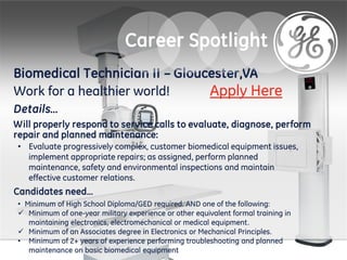 Biomedical Technician II – Gloucester,VA
Work for a healthier world!
Details…
Will properly respond to service calls to evaluate, diagnose, perform
repair and planned maintenance:
• Evaluate progressively complex, customer biomedical equipment issues,
implement appropriate repairs; as assigned, perform planned
maintenance, safety and environmental inspections and maintain
effective customer relations.
Candidates need…
• Minimum of High School Diploma/GED required. AND one of the following:
 Minimum of one-year military experience or other equivalent formal training in
maintaining electronics, electromechanical or medical equipment.
 Minimum of an Associates degree in Electronics or Mechanical Principles.
• Minimum of 2+ years of experience performing troubleshooting and planned
maintenance on basic biomedical equipment
Career Spotlight
Apply Here
 