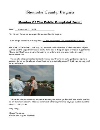 Gloucester County, Virginia 
Member Of The Public Complaint Form; 
Date: November 21 s t , 2014 
To: Human Resource Manager, Gloucester County, Virginia; 
I am filing a complaint today against, 1.) Steven Baranek, Gloucester Animal Control. 
INCIDENT COMPLAINT: On July 26th, 2014 Mr Steven Baranek of the Gloucester, Virginia 
Animal Control Department was seen at a Yard Sale in the parking lot of Tractor Supply in the 
Gloucester Courthouse area while wearing his uniform and presumed to be on county 
employment time. 
The question that comes to mind is why was a county employee at a yard sale on private 
property during working hours where there were no animals present? Said yard sale was not 
an animal event. 
The above picture is from said event and clearly shows the yard sale as well as the fact that 
no animals were present. This is a pure waste of taxpayer money paying a public servant to 
shop on county time. 
Very Truly; 
Chuck Thompson 
Gloucester, Virginia Resident. 
