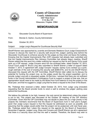 County of Gloucester
County Administrator
6467 Main Street
P. O. Box 329
Gloucester, Virginia 23061

(804)693-4042

MEMORANDUM
To:

Gloucester County Board of Supervisors

From:

Brenda G. Garton, County Administrator

Date:

October 30, 2013

Subject:

Judge Long’s Request for Courthouse Security Wall

Sheriff Warren was approached by Juvenile and Domestic Relations Court Judge Cressondra B.
Conyers to discuss the need for a security wall around the Judges’ parking area behind the
Gloucester Courthouse to enhance security for the judges as they enter and leave the building.
Knowing that the Capital Improvements Plan (CIP) requests had already been submitted and
that the Capital Improvements Plan Advisory Committee had already begun meeting, Sheriff
Warren asked that she send him a letter outlining her request so that he and Garrey Curry could
work up a CIP request. Judge Conyers send him the enclosed letter, dated October 15, 2013.
Circuit Court Judge R. Bruce Long also submitted to Sheriff Warren a letter of support dated
October 7, 2013, in agreement with Judge Conyers’ request. Garrey Curry worked up a quick,
rough estimate of the cost of erecting this security wall ($368,574), and he and Sheriff Warren
discussed this request with the CIP Committee. Sheriff Warren later called me to discuss the
potential for funding the project now, as the judges would like the project expedited, and to
provide Judge Long with a requested update. At that time, I advised that there are not sufficient
funds in the County Administrator’s Contingency Fund to support a project of that size, that an
appropriation would need to be made by the Board from fund balance to fund the project in this
fiscal year, and that he suggest to Judge Long that he direct a request to the Chair of the Board.
Ms. Theberge then received a letter, dated October 25, 2013, from Judge Long (included)
requesting that the Board provide funds to erect a wall to enclose the judges’ parking area
behind the Courthouse.
We believe the estimate to be high; however, the cost cannot be determined unless the project
is put to bid. This project was discussed at the October 29 meeting of the CIP Advisory
Committee. Given that the CIP Committee may not decide to place this as a high priority in the
projects the members recommend that the Board of Supervisors fund in next year’s budget,
given that Judge Long’s request is that this request be addressed as soon as possible, and
assuming that the judges would prefer that the project not be postponed until next fiscal year,
Ms. Theberge asked that I place this request on the agenda for the Board of Supervisors’
November 6 agenda. Judges Long, Shaw and Conyers and Sheriff Warren are all in agreement
that there is a security issue and that the wall is needed. Therefore, the Board may wish to
Page 32

 
