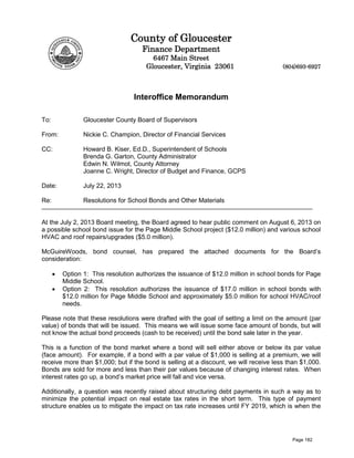 County of Gloucester
Finance Department
6467 Main Street
Gloucester, Virginia 23061 (804)693-6927
Interoffice Memorandum
To: Gloucester County Board of Supervisors
From: Nickie C. Champion, Director of Financial Services
CC: Howard B. Kiser, Ed.D., Superintendent of Schools
Brenda G. Garton, County Administrator
Edwin N. Wilmot, County Attorney
Joanne C. Wright, Director of Budget and Finance, GCPS
Date: July 22, 2013
Re: Resolutions for School Bonds and Other Materials
At the July 2, 2013 Board meeting, the Board agreed to hear public comment on August 6, 2013 on
a possible school bond issue for the Page Middle School project ($12.0 million) and various school
HVAC and roof repairs/upgrades ($5.0 million).
McGuireWoods, bond counsel, has prepared the attached documents for the Board’s
consideration:
• Option 1: This resolution authorizes the issuance of $12.0 million in school bonds for Page
Middle School.
• Option 2: This resolution authorizes the issuance of $17.0 million in school bonds with
$12.0 million for Page Middle School and approximately $5.0 million for school HVAC/roof
needs.
Please note that these resolutions were drafted with the goal of setting a limit on the amount (par
value) of bonds that will be issued. This means we will issue some face amount of bonds, but will
not know the actual bond proceeds (cash to be received) until the bond sale later in the year.
This is a function of the bond market where a bond will sell either above or below its par value
(face amount). For example, if a bond with a par value of $1,000 is selling at a premium, we will
receive more than $1,000; but if the bond is selling at a discount, we will receive less than $1,000.
Bonds are sold for more and less than their par values because of changing interest rates. When
interest rates go up, a bond’s market price will fall and vice versa.
Additionally, a question was recently raised about structuring debt payments in such a way as to
minimize the potential impact on real estate tax rates in the short term. This type of payment
structure enables us to mitigate the impact on tax rate increases until FY 2019, which is when the
Page 182
 
