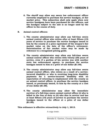 DRAFT – VERSION 3
6. The sheriff may allow any sworn law enforcement officer
currently employed to purchase his service handgun, at fair
market price. This subsection shall only apply when new
service handguns have been purchased for the officers, and
the handgun subject to the sale is no longer used by the
officer in the course of duty.
B.

Animal control officers:
1. The county administrator may allow any full-time sworn
animal control officer who retires after at least fifteen (15)
years of service to purchase the service handgun issued to
him by the county at a price equivalent of the weapon’s fair
market value on the date of the officer’s retirement.
Determination of fair market value may be made by
reference to a recognized pricing guide.
2. The county administrator may allow any full-time sworn
animal control officer who retires with twenty (20) years of
service, even if a portion of his service was with another
state law enforcement agency, to purchase the service
handgun issued to him at a price of one dollar ($1.00).
3. The county administrator may allow any full-time sworn
animal control officer, who retires as a result of a serviceincurred disability or who is receiving long-term disability
payments for a service-incurred disability with no
expectation of returning to employment with the county as
an animal control officer, to purchase the service handgun
issued, or previously issued, to him by the county at a cost
of one dollar ($1.00).
4. The county administrator may allow the immediate
survivor of a full-time sworn animal control officer (i) who is
killed in the line of duty or (ii) who dies in service and has
at least fifteen (15) years of service to purchase the service
handgun issued to the officer at a price of one dollar
($1.00).

This ordinance is effective retroactively to July 1, 2013.
A copy teste:
________________________________________
Brenda G. Garton, County Administrator
Page 61

 