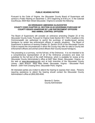 PUBLIC HEARING NOTICE
Pursuant to the Code of Virginia, the Gloucester County Board of Supervisors will
conduct a Public Hearing on December 3, 2013 beginning at 8:00 p.m. in the Colonial
Courthouse, 6504 Main Street Gloucester, Virginia to consider the following:
AN ORDINANCE AMENDING GLOUCESTER
COUNTY CODE CHAPTER 22, SECTION 22-20 GOVERNING PURCHASE OF
COUNTY ISSUED HANDGUNS BY LAW ENFORCEMENT OFFICERS
AND ANIMAL CONTROL OFFICERS
The Board of Supervisors will consider an ordinance amending Chapter 22 of the
Gloucester County Code. Pursuant to Virginia Code Section 59.1-148.3, localities in the
Commonwealth are authorized to permit the purchase of locality-issued service
handguns by certain law enforcement officers in specific situations. The Board of
Supervisors is desirous of revising Chapter 22, Section 22-20 of the Gloucester County
Code to expand the circumstances in which the County may offer for sale to County law
enforcement officers and animal control officers their County-issued handguns.
The preceding is a summary, not the full text, of the Ordinance. It is not intended to be
a comprehensive representation of all of the Ordinance provisions and does not
substitute for the full text of the draft Ordinance, which is available for review at the
Gloucester County Administrator’s office at 6467 Main Street, Gloucester, Virginia, on
the web at www.gloucesterva.info and at both branches of the Gloucester County
Library - Main Branch: 6920 Main Street, Gloucester, Virginia - Gloucester Point
Branch: 2354 York Crossing Drive, Gloucester Point, Virginia.
All interested parties are invited to attend the hearing to express their views. Persons
requiring assistance to attend the hearing should contact the Gloucester County
Administrator’s office at (804) 693-4042.

Brenda G. Garton,
County Administrator

Page 62

 