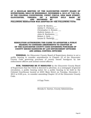 AT A REGULAR MEETING OF THE GLOUCESTER COUNTY BOARD OF
SUPERVISORS, HELD ON WEDNESDAY, NOVEMBER 6, 2013 AT 7:00 P.M.,
IN THE COLONIAL COURTHOUSE, COURT CIRCLE, 6504 MAIN STREET,
GLOUCESTER,
VIRGINIA:
ON
A
MOTION
DULY
MADE
BY
___________________ AND SECONDED BY _____________________ THE
FOLLOWING RESOLUTION WAS ADOPTED BY THE FOLLOWING VOTE:
Carter M. Borden, ___
Ashley C. Chriscoe, ___
Christopher A. Hutson, ___
Andrew James, Jr., ___
John H. Northstein, ___
Robert J. Orth, ___
Louise D. Theberge, ___
RESOLUTION AUTHORIZING THE CLERK TO ADVERTISE A PUBLIC
HEARING TO CONSIDER AMENDMENTS TO CHAPTER 20
OF THE GLOUCESTER COUNTY CODE GOVERNING PURCHASE OF
COUNTY ISSUED HANDGUNS BY LAW ENFORCEMENT OFFICERS
AND ANIMAL CONTROL OFFICERS
WHEREAS, the Gloucester County Board of Supervisors desires to set a
public hearing to consider amendments to Chapter 22 of the Gloucester
County Code governing purchase of county issued handguns by law
enforcement officers and animal control officers;
NOW, THEREFORE BE IT RESOLVED by the Gloucester County Board
of Supervisors that the Clerk is directed to advertise, in a newspaper of general
circulation, a public hearing notice for a public hearing to be held in the
Colonial Courthouse located at 6504 Main Street on Tuesday, December 3,
2013 at 8:00 p.m., to consider amending Chapter 22 of the Gloucester County
Code.
A Copy Teste:
______________________________________
Brenda G. Garton, County Administrator

Page 63

 