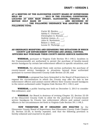DRAFT – VERSION 1
AT A MEETING OF THE GLOUCESTER COUNTY BOARD OF SUPERVISORS
HELD ON _____________________, 2013 IN THE COLONIAL COURTHOUSE,
LOCATED AT 6504 MAIN STREET, GLOUCESTER, VIRGINIA: ON A
MOTION DULY MADE BY ____________________, AND SECONDED BY
________________, THE FOLLOWING ORDINANCE WAS ADOPTED BY THE
FOLLOWING VOTE:
Carter M. Borden, ___;
Ashley C. Chriscoe, ___;
Christopher A. Hutson, ___;
Andrew James, Jr., ___;
John H. Northstein, ___;
Robert J. Orth, ___;
Louise D. Theberge, ___;
AN ORDINANCE MODIFYING AND EXPANDING THE SITUATIONS IN WHICH
COUNTY LAW ENFORCEMENT OFFICERS AND ANIMAL CONTROL
OFFICERS MAY PURCHASE THEIR COUNTY-ISSUED SERVICE HANDGUNS
WHEREAS, pursuant to Virginia Code Section 59.1-148.3, localities in
the Commonwealth are authorized to permit the purchase of locality-issued
service handguns by certain law enforcement officers in specific situations; and
WHEREAS, the aforesaid State code section authorizes the purchase of
county-issued service handguns in situations beyond those authorized
pursuant to current Gloucester County Code Section 22-20; and
WHEREAS, a proposal has been forwarded to the Board of Supervisors to
expand the circumstances in which the County may offer for sale to law
enforcement officers and animal control officers their County-issued handguns
to the extent authorized under Virginia Code Section 59.1-148.3; and
WHEREAS, a public hearing was held on December 3, 2013 to consider
this ordinance; and
WHEREAS, the Board is desirous of revising Chapter 22, Section 22-20
of the Gloucester County Code to allow for the purchase of County-issued
service handguns by County law enforcement officers and animal control
officers in the circumstances set forth in Virginia Code Section 59.1-148.3.
NOW THEREFORE BE IT ORDAINED AND ENACTED by the
Gloucester County Board of Supervisors that Gloucester County Code Chapter
22, Section 22-20, is hereby repealed, and that the following provision is
hereby ordained and enacted in its place:

Page 54

 