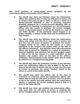 DRAFT – VERSION 1
Sec. 22-20 Purchase of county-issued service
enforcement officers and animal control officers.

handguns

by

law

A.

The sheriff may allow any full-time sworn law enforcement
officer who retires (i) after at least ten (10) years of service, (ii)
at seventy (70) years of age or older, or (iii) as a result of a
service-incurred disability or who is receiving long-term
disability payments for a service-incurred disability with no
expectation of returning to employment as a law enforcement
officer with the county to purchase the service handgun
issued, or previously issued, to him by the county at a cost of
one dollar ($1.00). If the previously issued weapon is no
longer available, a weapon of like kind may be substituted for
that weapon.

B.

The sheriff may allow any full-time sworn law enforcement
officer who retires with five (5) or more years of service, but
less than ten (10) years of service, to purchase the service
handgun issued to the officer by the county at a price
equivalent to the weapon’s fair market value on the date of
the officer’s retirement. Any full-time sworn law enforcement
officer who is retired for disability as a result of nonserviceincurred disability may purchase the service handgun issued
to him or her by the county at a price equivalent to the
weapon’s fair market value on the date of the officer’s
retirement. Determinations of fair market value may be made
by reference to a recognized pricing guide.

C.

The sheriff may allow the immediate survivor of any full-time
sworn law enforcement officer (i) who is killed in the line of
duty or (ii) who dies in service and has at least ten (10) years
of service to purchase the service handgun issued to the
officer at a price of one dollar ($1.00).

D.

The sheriff may allow any officer who at the time of
retirement is a full-time sworn law enforcement officer, who
retires after at least ten (10) years of service, even if a portion
of his or her service was with another state law enforcement
agency, to purchase the service handgun issued to him at a
price of one dollar ($1.00).

E.

The sheriff may allow any auxiliary law enforcement officer
with more than ten (10) years of service to purchase the
service handgun issued to him by the county at a price that is

Page 55

 