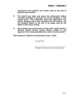 DRAFT – VERSION 1
equivalent to the weapon’s fair market value on the date of
purchase by the officer.
F.

The sheriff may allow any sworn law enforcement officer
currently employed to purchase his service handgun, at fair
market price. This subsection shall only apply when new
service handguns have been purchased for the officers, and
the handgun subject to the sale is no longer used by the
officer in the course of duty.

G.

The privileges granted pursuant to this section shall extend to
full-time county animal control officers, subject to the
approval of the county administrator, rather than the sheriff.

This ordinance is effective retroactively to July 1, 2013.
A copy teste:
________________________________________
Brenda G. Garton, County Administrator

Page 56

 
