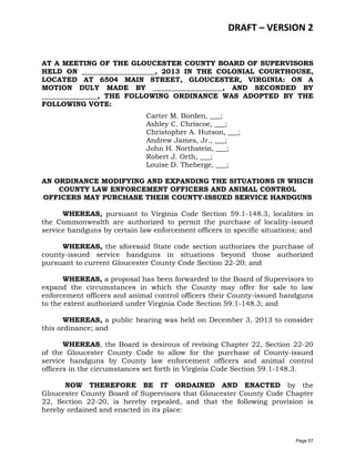 DRAFT – VERSION 2
AT A MEETING OF THE GLOUCESTER COUNTY BOARD OF SUPERVISORS
HELD ON _____________________, 2013 IN THE COLONIAL COURTHOUSE,
LOCATED AT 6504 MAIN STREET, GLOUCESTER, VIRGINIA: ON A
MOTION DULY MADE BY ____________________, AND SECONDED BY
________________, THE FOLLOWING ORDINANCE WAS ADOPTED BY THE
FOLLOWING VOTE:
Carter M. Borden, ___;
Ashley C. Chriscoe, ___;
Christopher A. Hutson, ___;
Andrew James, Jr., ___;
John H. Northstein, ___;
Robert J. Orth, ___;
Louise D. Theberge, ___;
AN ORDINANCE MODIFYING AND EXPANDING THE SITUATIONS IN WHICH
COUNTY LAW ENFORCEMENT OFFICERS AND ANIMAL CONTROL
OFFICERS MAY PURCHASE THEIR COUNTY-ISSUED SERVICE HANDGUNS
WHEREAS, pursuant to Virginia Code Section 59.1-148.3, localities in
the Commonwealth are authorized to permit the purchase of locality-issued
service handguns by certain law enforcement officers in specific situations; and
WHEREAS, the aforesaid State code section authorizes the purchase of
county-issued service handguns in situations beyond those authorized
pursuant to current Gloucester County Code Section 22-20; and
WHEREAS, a proposal has been forwarded to the Board of Supervisors to
expand the circumstances in which the County may offer for sale to law
enforcement officers and animal control officers their County-issued handguns
to the extent authorized under Virginia Code Section 59.1-148.3; and
WHEREAS, a public hearing was held on December 3, 2013 to consider
this ordinance; and
WHEREAS, the Board is desirous of revising Chapter 22, Section 22-20
of the Gloucester County Code to allow for the purchase of County-issued
service handguns by County law enforcement officers and animal control
officers in the circumstances set forth in Virginia Code Section 59.1-148.3.
NOW THEREFORE BE IT ORDAINED AND ENACTED by the
Gloucester County Board of Supervisors that Gloucester County Code Chapter
22, Section 22-20, is hereby repealed, and that the following provision is
hereby ordained and enacted in its place:

Page 57

 