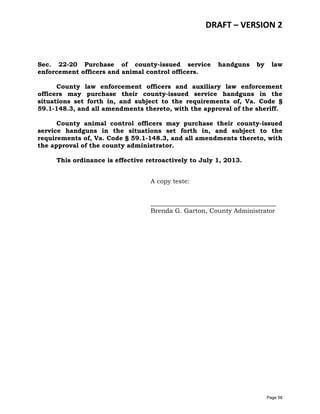 DRAFT – VERSION 2

Sec. 22-20 Purchase of county-issued service
enforcement officers and animal control officers.

handguns

by

law

County law enforcement officers and auxiliary law enforcement
officers may purchase their county-issued service handguns in the
situations set forth in, and subject to the requirements of, Va. Code §
59.1-148.3, and all amendments thereto, with the approval of the sheriff.
County animal control officers may purchase their county-issued
service handguns in the situations set forth in, and subject to the
requirements of, Va. Code § 59.1-148.3, and all amendments thereto, with
the approval of the county administrator.
This ordinance is effective retroactively to July 1, 2013.
A copy teste:
________________________________________
Brenda G. Garton, County Administrator

Page 58

 