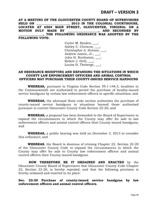 DRAFT – VERSION 3
AT A MEETING OF THE GLOUCESTER COUNTY BOARD OF SUPERVISORS
HELD ON _____________________, 2013 IN THE COLONIAL COURTHOUSE,
LOCATED AT 6504 MAIN STREET, GLOUCESTER, VIRGINIA: ON A
MOTION DULY MADE BY ____________________, AND SECONDED BY
________________, THE FOLLOWING ORDINANCE WAS ADOPTED BY THE
FOLLOWING VOTE:
Carter M. Borden, ___;
Ashley C. Chriscoe, ___;
Christopher A. Hutson, ___;
Andrew James, Jr., ___;
John H. Northstein, ___;
Robert J. Orth, ___;
Louise D. Theberge, ___;
AN ORDINANCE MODIFYING AND EXPANDING THE SITUATIONS IN WHICH
COUNTY LAW ENFORCEMENT OFFICERS AND ANIMAL CONTROL
OFFICERS MAY PURCHASE THEIR COUNTY-ISSUED SERVICE HANDGUNS
WHEREAS, pursuant to Virginia Code Section 59.1-148.3, localities in
the Commonwealth are authorized to permit the purchase of locality-issued
service handguns by certain law enforcement officers in specific situations; and
WHEREAS, the aforesaid State code section authorizes the purchase of
county-issued service handguns in situations beyond those authorized
pursuant to current Gloucester County Code Section 22-20; and
WHEREAS, a proposal has been forwarded to the Board of Supervisors to
expand the circumstances in which the County may offer for sale to law
enforcement officers and animal control officers their County-issued handguns;
and
WHEREAS, a public hearing was held on December 3, 2013 to consider
this ordinance; and
WHEREAS, the Board is desirous of revising Chapter 22, Section 22-20
of the Gloucester County Code to expand the circumstances in which the
County may offer for sale to County law enforcement officers and animal
control officers their County-issued handguns.
NOW THEREFORE BE IT ORDAINED AND ENACTED by the
Gloucester County Board of Supervisors that Gloucester County Code Chapter
22, Section 22-20, is hereby repealed, and that the following provision is
hereby ordained and enacted in its place:
Sec. 22-20 Purchase of county-issued service
enforcement officers and animal control officers.

handguns

by

law

Page 59

 