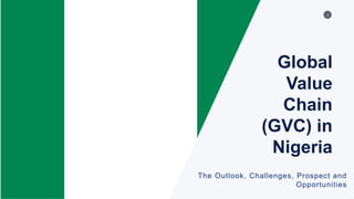 1
Global
Value
Chain
(GVC) in
Nigeria
The Outlook, Challenges, Prospect and
Opportunities
 