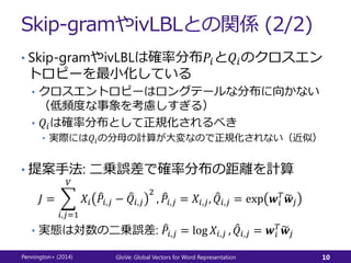 Skip-gramやivLBLとの関係 (2/2)
• Skip-gramやivLBLは確率分布𝑃𝑖と𝑄𝑖のクロスエン
トロピーを最小化している
• クロスエントロピーはロングテールな分布に向かない
（低頻度な事象を考慮しすぎる）
• 𝑄𝑖は確率分布として正規化されるべき
• 実際には𝑄𝑖の分母の計算が大変なので正規化されない（近似）
• 提案手法: 二乗誤差で確率分布の距離を計算
𝐽 =
𝑖,𝑗=1
𝑉
𝑋𝑖 𝑃𝑖,𝑗 − 𝑄𝑖,𝑗
2
, 𝑃𝑖,𝑗 = 𝑋𝑖,𝑗, 𝑄𝑖,𝑗 = exp 𝒘𝑖
𝑇
𝒘𝑗
• 実態は対数の二乗誤差: 𝑃𝑖,𝑗 = log 𝑋𝑖,𝑗 , 𝑄𝑖,𝑗 = 𝒘𝑖
𝑇
𝒘𝑗
Pennington+ (2014) GloVe: Global Vectors for Word Representation 10
 