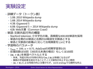 実験設定
• 訓練データ（トークン数）
• 1.0B: 2010 Wikipedia dump
• 1.6B: 2014 Wikipedia dump
• 4.3B: Gigaword 5
• 6.0B: Gigaword 5 + 2014 Wikipedia dump
• 42B: Web文書（Common Crawl）
• 単語-文脈共起行列の構築
• Stanford tokenizer, 小文字化の後，高頻度な400,000単語を採用
• 単語の左側の10単語と右側の10単語を文脈語とする
• 単語と文脈語の距離𝑑に応じて出現頻度を1/𝑑とする
• 学習時のパラメータ
• 𝑥max = 100, α = 0.75, AdaGradの初期学習率0.05
• 反復回数は50回（300次元未満の場合）もしくは100回
• (𝒘𝑖 + 𝒘𝑖)を単語ベクトルとする
• 本来，共起行列𝑋が対称行列なら𝒘𝑖と 𝒘𝑖は等価になるはず
• 複数の学習結果を統合することでノイズ耐性が向上すると期待
• (𝒘𝑖 + 𝒘𝑖)による性能の向上は僅かだが，word analogyでは劇的な向上
Pennington+ (2014) GloVe: Global Vectors for Word Representation 12
 