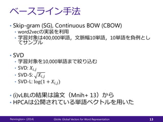 ベースライン手法
• Skip-gram (SG), Continuous BOW (CBOW)
• word2vecの実装を利用
• 学習対象は400,000単語，文脈幅10単語，10単語を負例とし
てサンプル
• SVD
• 学習対象を10,000単語まで絞り込む
• SVD: 𝑋𝑖,𝑗
• SVD-S: 𝑋𝑖,𝑗
• SVD-L: log(1 + 𝑋𝑖,𝑗)
• (i)vLBLの結果は論文（Mnih+ 13）から
• HPCAは公開されている単語ベクトルを用いた
Pennington+ (2014) GloVe: Global Vectors for Word Representation 13
 