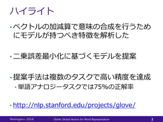 ハイライト
• ベクトルの加減算で意味の合成を行うため
にモデルが持つべき特徴を解析した
• 二乗誤差最小化に基づくモデルを提案
• 提案手法は複数のタスクで高い精度を達成
• 単語アナロジータスクでは75%の正解率
• http://nlp.stanford.edu/projects/glove/
Pennington+ (2014) GloVe: Global Vectors for Word Representation 2
 