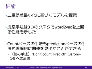 結論
• 二乗誤差最小化に基づくモデルを提案
• 提案手法は3つのタスクでword2vecを上回
る性能を示した
• Countベースの手法もpredictionベースの手
法も理論的に関連を見出すことができる
• （読み手注）”Don’t count. Predict!” (Baroni+
14) への反論
Pennington+ (2014) GloVe: Global Vectors for Word Representation 20
 