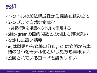 感想
• ベクトルの加法構成性から議論を組み立て
• シンプルで自然な定式化
• 共起行列を単語ベクトルで表現する
• Skip-gramの目的関数との対比も興味深い
• 安定した高い精度
• 𝒘𝑖は単語から文脈の分布， 𝒘𝑖は文脈から単
語の分布をモデル化という見方も興味深い
• 公開されているコードも読みやすい
Pennington+ (2014) GloVe: Global Vectors for Word Representation 21
 