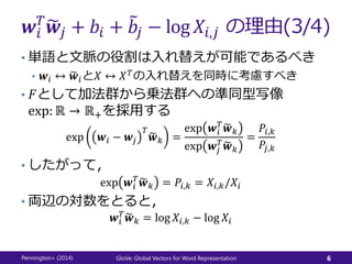 𝒘𝑖
𝑇
𝒘𝑗 + 𝑏𝑖 + 𝑏𝑗 − log 𝑋𝑖,𝑗 の理由(3/4)
• 単語と文脈の役割は入れ替えが可能であるべき
• 𝒘𝑖 ↔ 𝒘𝑖と𝑋 ↔ 𝑋 𝑇の入れ替えを同時に考慮すべき
• 𝐹として加法群から乗法群への準同型写像
exp: ℝ → ℝ+を採用する
exp 𝒘𝑖 − 𝒘𝑗
𝑇
𝒘 𝑘 =
exp 𝒘𝑖
𝑇
𝒘 𝑘
exp 𝒘𝑗
𝑇
𝒘 𝑘
=
𝑃𝑖,𝑘
𝑃𝑗,𝑘
• したがって，
exp 𝒘𝑖
𝑇
𝒘 𝑘 = 𝑃𝑖,𝑘 = 𝑋𝑖,𝑘/𝑋𝑖
• 両辺の対数をとると，
𝒘𝑖
𝑇
𝒘 𝑘 = log 𝑋𝑖,𝑘 − log 𝑋𝑖
Pennington+ (2014) GloVe: Global Vectors for Word Representation 6
 