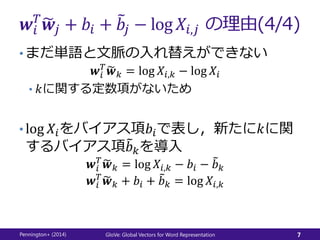 𝒘𝑖
𝑇
𝒘𝑗 + 𝑏𝑖 + 𝑏𝑗 − log 𝑋𝑖,𝑗 の理由(4/4)
• まだ単語と文脈の入れ替えができない
𝒘𝑖
𝑇
𝒘 𝑘 = log 𝑋𝑖,𝑘 − log 𝑋𝑖
• 𝑘に関する定数項がないため
• log 𝑋𝑖をバイアス項𝑏𝑖で表し，新たに𝑘に関
するバイアス項 𝑏 𝑘を導入
𝒘𝑖
𝑇
𝒘 𝑘 = log 𝑋𝑖,𝑘 − 𝑏𝑖 − 𝑏 𝑘
𝒘𝑖
𝑇
𝒘 𝑘 + 𝑏𝑖 + 𝑏 𝑘 = log 𝑋𝑖,𝑘
Pennington+ (2014) GloVe: Global Vectors for Word Representation 7
 