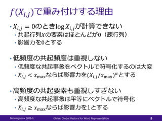 𝑓(𝑋𝑖,𝑗)で重み付けする理由
• 𝑋𝑖,𝑗 = 0のときlog 𝑋𝑖,𝑗が計算できない
• 共起行列𝑋の要素はほとんどが0（疎行列）
• 影響力を0とする
• 低頻度の共起頻度は重視しない
• 低頻度な共起事象をベクトルで符号化するのは大変
• 𝑋𝑖,𝑗 < 𝑥maxならば影響力を(𝑋𝑖,𝑗/𝑥max) 𝛼
とする
• 高頻度の共起要素も重視しすぎない
• 高頻度な共起事象は平等にベクトルで符号化
• 𝑋𝑖,𝑗 ≥ 𝑥maxならば影響力を1とする
Pennington+ (2014) GloVe: Global Vectors for Word Representation 8
 