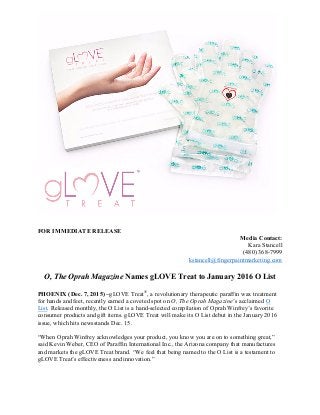 FOR IMMEDIATE RELEASE
Media Contact:
Kara Stancell
(480) 368-7999
kstancell@fingerpaintmarketing.com
O, The Oprah Magazine Names gLOVE Treat to January 2016 O List
PHOENIX (Dec. 7, 2015) –gLOVE Treat®
, a revolutionary therapeutic paraffin wax treatment
for hands and feet, recently earned a coveted spot on O, The Oprah Magazine’s acclaimed O
List. Released monthly, the O List is a hand-selected compilation of Oprah Winfrey’s favorite
consumer products and gift items. gLOVE Treat will make its O List debut in the January 2016
issue, which hits newsstands Dec. 15.
“When Oprah Winfrey acknowledges your product, you know you are on to something great,”
said Kevin Weber, CEO of Paraffin International Inc., the Arizona company that manufactures
and markets the gLOVE Treat brand. “We feel that being named to the O List is a testament to
gLOVE Treat’s effectiveness and innovation.”
 