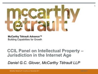 CCIL Panel on Intellectual Property – Jurisdiction in the Internet Age              1




McCarthy Tétrault Advance™
Building Capabilities for Growth



CCIL Panel on Intellectual Property –
Jurisdiction in the Internet Age
Daniel G.C. Glover, McCarthy Tétrault LLP
 McCarthy Tétrault LLP / mccarthy.ca / November 2011                      10872017
 