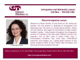 Immigration and Nationality Lawyer
                                                           Call Now - 954-450-1563



                                                  Miami Immigration Lawyer
                                   Welcome to Glover Dichter, PL and thank you for visiting my
                                   website. This law practice is dedicated to Immigration and
                                   Nationality Law. My name is E. Audrey Glover-Dichter. Please
                                   visit the Practice Area pages for descriptions of legal matters
                                   handled I handle. I help investors throughout the immigration
                                   process of investing in the USA under different investor visa
                                   programs such as EB-5 visas, E Treaty Trader visas, L
                                   Intracompany Transferee visa, H-1B visas, multinational
                                   executives and mangers, etc. I gladly guide investors to the
                                   proper programs based on their needs, long term goals, and
                                   the amounts to be invested in the USA.


Office in Plantation, FL. P.O. Box 292817. Fort Lauderdale, Florida 33329. Phone: 954-450-1563,

                               http://www.gloverdichter.com/
 