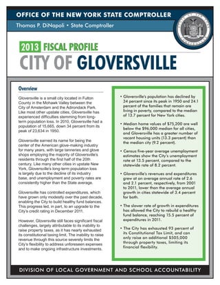 OFFICE OF THE NEW YORK STATE COMPTROLLER
Thomas P. DiNapoli • State Comptroller



 2013 FISCAL PROFILE
 CITY OF GLOVERSVILLE
Overview
Gloversville is a small city located in Fulton            • Gloversville’s population has declined by
County in the Mohawk Valley between the                     34 percent since its peak in 1950 and 24.1
City of Amsterdam and the Adirondack Park.                  percent of the families that remain are
Like most other upstate cities, Gloversville has            living in poverty, compared to the median
experienced difficulties stemming from long-                of 13.7 percent for New York cities.
term population loss. In 2010, Gloversville had a
                                                          • Median home values of $75,200 are well
population of 15,665, down 34 percent from its
                                                            below the $96,000 median for all cities,
peak of 23,634 in 1950.
                                                            and Gloversville has a greater number of
                                                            vacant housing units (13.3 percent) than
Gloversville earned its name for being the                  the median city (9.2 percent).
center of the American glove-making industry
for many years, with large tanneries and glove            • Census five-year average unemployment
shops employing the majority of Gloversville’s              estimates show the City’s unemployment
residents through the first half of the 20th                rate at 13.5 percent, compared to the
century. Like many other cities in upstate New              statewide rate of 8.2 percent.
York, Gloversville’s long-term population loss
is largely due to the decline of its industry             • Gloversville’s revenues and expenditures
base, and unemployment and poverty rates are                grew at an average annual rate of 2.6
consistently higher than the State average.                 and 2.1 percent, respectively, from 2001
                                                            to 2011, lower than the average annual
Gloversville has controlled expenditures, which             growth in cities statewide of 3.4 percent
have grown only modestly over the past decade,              for both.
enabling the City to build healthy fund balances.
This progress led, in part, to an upgrade to the          • The slower rate of growth in expenditures
City’s credit rating in December 2011.                      has allowed the City to rebuild a healthy
                                                            fund balance, reaching 15.5 percent of
However, Gloversville still faces significant fiscal        expenditures in 2011.
challenges, largely attributable to its inability to
raise property taxes, as it has nearly exhausted          • The City has exhausted 93 percent of
its constitutional taxing limit. The inability to raise     its Constitutional Tax Limit, and can
revenue through this source severely limits the             only raise an additional $505,000
City’s flexibility to address unforeseen expenses           through property taxes, limiting its
and to make ongoing infrastructure investments.             financial flexibility.




 DIVISION OF LOCAL GOVERNMENT AND SCHOOL ACCOUNTABILITY
 