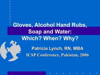 Gloves, Alcohol Hand Rubs, Soap and Water: Which? When? Why? Patricia Lynch, RN, MBA ICSP Conference, Pakistan, 2006 