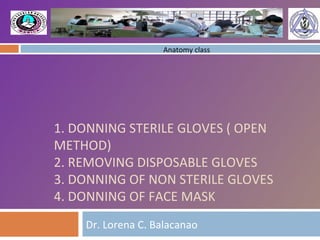 1. DONNING STERILE GLOVES ( OPEN METHOD) 2. REMOVING DISPOSABLE GLOVES 3. DONNING OF NON STERILE GLOVES 4. DONNING OF FACE MASK Dr. Lorena C. Balacanao Anatomy class 