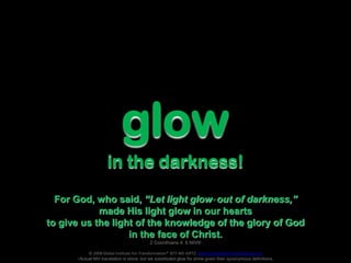 glow
in the darkness!
For God, who said, “Let light glow* out of darkness,”
made His light glow in our hearts
to give us the light of the knowledge of the glory of God
in the face of Christ.
2 Corinthians 4: 6 NIV®
© 2008 Global Institute For Transformation® 877-WE-GIFT2 www.institutefortransformation.org
*Actual NIV translation is shine, but we substituted glow for shine given their synonymous definitions.
 