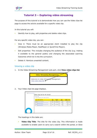 Video Streaming Training Guide



            Tutorial 3 – Exploring video streaming

The purpose of this tutorial is to demonstrate how you can use the Video clips list
page to access the actions available for a specific video clip.


In this tutorial you will:

•    Identify how to play, edit properties and delete video clips.



For any specific video clip, you can:

•    View it: There must be an appropriate client installed to play the clip
     (Windows Media Player, RealPlayer or QuickTime Player).

•    Edit properties: This includes changing the audience of the clip (e.g. making
     it available to the general public) and changing the associated Learning
     Outcomes which tie it into the curriculum.

•    Delete it: Remove unwanted content.


Viewing a video clip
1.   In the Video Streaming Management web part, click View video clips list.




2.   Your Video clips list page displays.




     The headings in this table are:

     •   Video Clip Title: The title for the video clip. This information is made
         available to enable users to carry out a search within the portal, or Glow



Author: Glow Team                   Page 10 of 16                    Ref: GC291_v1.1
 