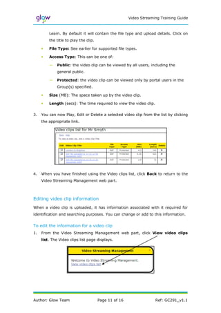 Video Streaming Training Guide



         Learn. By default it will contain the file type and upload details. Click on
         the title to play the clip.

     •   File Type: See earlier for supported file types.

     •   Access Type: This can be one of:

         —    Public: the video clip can be viewed by all users, including the
              general public.

         —    Protected: the video clip can be viewed only by portal users in the
              Group(s) specified.

     •   Size (MB): The space taken up by the video clip.

     •   Length (secs): The time required to view the video clip.


3.   You can now Play, Edit or Delete a selected video clip from the list by clicking
     the appropriate link.




4.   When you have finished using the Video clips list, click Back to return to the
     Video Streaming Management web part.



Editing video clip information
When a video clip is uploaded, it has information associated with it required for
identification and searching purposes. You can change or add to this information.


To edit the information for a video clip
1.   From the Video Streaming Management web part, click View video clips
     list. The Video clips list page displays.




Author: Glow Team                      Page 11 of 16                Ref: GC291_v1.1
 