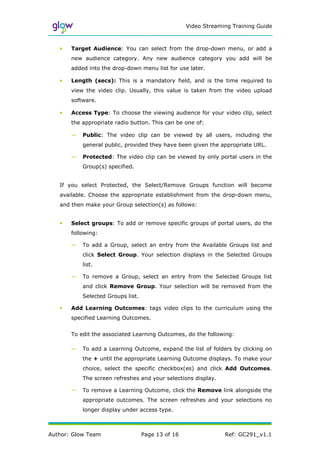 Video Streaming Training Guide



   •   Target Audience: You can select from the drop-down menu, or add a
       new audience category. Any new audience category you add will be
       added into the drop-down menu list for use later.

   •   Length (secs): This is a mandatory field, and is the time required to
       view the video clip. Usually, this value is taken from the video upload
       software.

   •   Access Type: To choose the viewing audience for your video clip, select
       the appropriate radio button. This can be one of:

       —   Public: The video clip can be viewed by all users, including the
           general public, provided they have been given the appropriate URL.

       —   Protected: The video clip can be viewed by only portal users in the
           Group(s) specified.


   If you select Protected, the Select/Remove Groups function will become
   available. Choose the appropriate establishment from the drop-down menu,
   and then make your Group selection(s) as follows:


   •   Select groups: To add or remove specific groups of portal users, do the
       following:

       —   To add a Group, select an entry from the Available Groups list and
           click Select Group. Your selection displays in the Selected Groups
           list.

       —   To remove a Group, select an entry from the Selected Groups list
           and click Remove Group. Your selection will be removed from the
           Selected Groups list.

   •   Add Learning Outcomes: tags video clips to the curriculum using the
       specified Learning Outcomes.


       To edit the associated Learning Outcomes, do the following:

       —   To add a Learning Outcome, expand the list of folders by clicking on
           the + until the appropriate Learning Outcome displays. To make your
           choice, select the specific checkbox(es) and click Add Outcomes.
           The screen refreshes and your selections display.

       —   To remove a Learning Outcome, click the Remove link alongside the
           appropriate outcomes. The screen refreshes and your selections no
           longer display under access type.



Author: Glow Team                  Page 13 of 16                Ref: GC291_v1.1
 