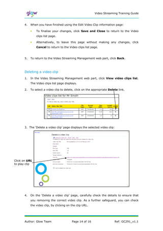 Video Streaming Training Guide



      4.   When you have finished using the Edit Video Clip information page:

           •   To finalise your changes, click Save and Close to return to the Video
               clips list page.

           •   Alternatively, to leave this page without making any changes, click
               Cancel to return to the Video clips list page.



      5.   To return to the Video Streaming Management web part, click Back.




      Deleting a video clip
      1.   In the Video Streaming Management web part, click View video clips list.
           The Video clips list page displays.

      2.   To select a video clip to delete, click on the appropriate Delete link.




      3. The ‘Delete a video clip’ page displays the selected video clip:




Click on URL
to play clip




      4.   On the ‘Delete a video clip’ page, carefully check the details to ensure that
           you removing the correct video clip. As a further safeguard, you can check
           the video clip, by clicking on the clip URL.




      Author: Glow Team                   Page 14 of 16                   Ref: GC291_v1.1
 
