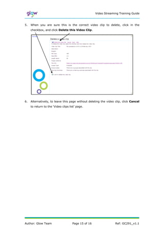 Video Streaming Training Guide



5.   When you are sure this is the correct video clip to delete, click in the
     checkbox, and click Delete this Video Clip.




6.   Alternatively, to leave this page without deleting the video clip, click Cancel
     to return to the ‘Video clips list’ page.




Author: Glow Team                    Page 15 of 16                Ref: GC291_v1.1
 