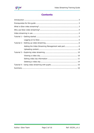 Video Streaming Training Guide



                                             Contents

Introduction ............................................................................................... 3

Prerequisites for this guide ........................................................................... 3

What is Glow video streaming? ..................................................................... 3

Why use Glow video streaming?.................................................................... 4

Video streaming in use................................................................................. 4

Tutorial 1 – Getting started .......................................................................... 5

                Logging on to Glow .................................................................... 5
Tutorial 2 – Setting up video streaming.......................................................... 6

                Adding the Video Streaming Management web part........................ 6
                Uploading content ...................................................................... 8
Tutorial 3 – Exploring video streaming ......................................................... 10

                Viewing a video clip.................................................................. 10
                Editing video clip information .................................................... 11
                Deleting a video clip ................................................................. 14
Tutorial 4 – Using video streaming with pupils .............................................. 16

Summary ................................................................................................. 16




Author: Glow Team                             Page 2 of 16                             Ref: GC291_v1.1
 