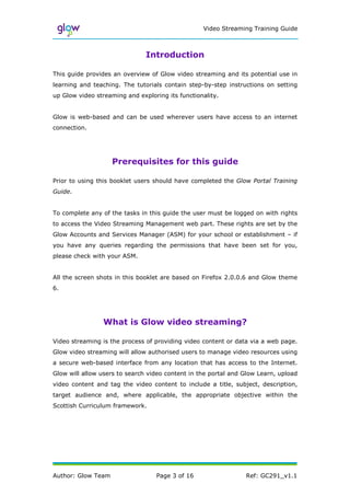 Video Streaming Training Guide



                               Introduction

This guide provides an overview of Glow video streaming and its potential use in
learning and teaching. The tutorials contain step-by-step instructions on setting
up Glow video streaming and exploring its functionality.


Glow is web-based and can be used wherever users have access to an internet
connection.




                    Prerequisites for this guide

Prior to using this booklet users should have completed the Glow Portal Training
Guide.


To complete any of the tasks in this guide the user must be logged on with rights
to access the Video Streaming Management web part. These rights are set by the
Glow Accounts and Services Manager (ASM) for your school or establishment – if
you have any queries regarding the permissions that have been set for you,
please check with your ASM.


All the screen shots in this booklet are based on Firefox 2.0.0.6 and Glow theme
6.




                 What is Glow video streaming?

Video streaming is the process of providing video content or data via a web page.
Glow video streaming will allow authorised users to manage video resources using
a secure web-based interface from any location that has access to the Internet.
Glow will allow users to search video content in the portal and Glow Learn, upload
video content and tag the video content to include a title, subject, description,
target audience and, where applicable, the appropriate objective within the
Scottish Curriculum framework.




Author: Glow Team                 Page 3 of 16                  Ref: GC291_v1.1
 
