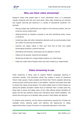 Video Streaming Training Guide



                  Why use Glow video streaming?

Research shows that people take in more information when it is presented
visually compared with text and voice alone. Glow video streaming can enhance
and support learning and teaching in a variety of educational situations. For
example:

•   Moving images add authenticity and reality to the learning context, and can
    bring the course content alive

•   Helping learners to visualize a process or see how something works, moves
    or performs

•   Combining video with other interactive elements such as communication tools
    can create rich learning environments

•   Learners can replay videos in their own time and at their own speed
    encouraging anywhere, anytime learning

•   Illustrating how theories / techniques can be applied in real life

•   Videos can be paused, rewound and replayed

•   Streaming will allow for a larger target audience e.g. Glow Group

•   Pupils can watch clips of lessons they may have missed (e.g. experiments)




                       Video streaming in use

Video streaming is being used to support Modern Languages teaching in
secondary schools. One secondary school has created a series of interactive
French video quizzes. Pupils scripted and filmed their French assistant delivering
various quizzes covering key topics in the syllabus. Teachers and pupils were able
to stream the videos during lessons. The videos added value to French lessons as
seeing the speaker provided a better focus of attention than a simple audio file,
being able to pause and replay parts of the video offered greater flexibility for
pupils and the quiz element, being truly interactive gives instant feedback. The
school has since gone on to develop video quizzes in both Italian and Spanish.


In another local authority, all the science experiments required for S-Grade are
available online, allowing    pupils and    teachers   the   opportunity to      replay
experiments either as part of revision or to generate discussion in the class.




Author: Glow Team                    Page 4 of 16                  Ref: GC291_v1.1
 