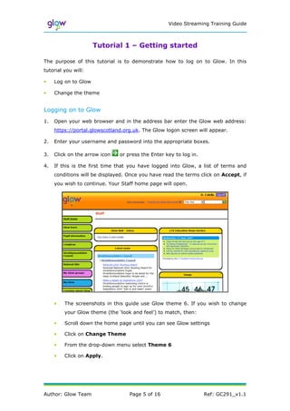 Video Streaming Training Guide



                      Tutorial 1 – Getting started

The purpose of this tutorial is to demonstrate how to log on to Glow. In this
tutorial you will:

•    Log on to Glow

•    Change the theme


Logging on to Glow
1.   Open your web browser and in the address bar enter the Glow web address:
     https://portal.glowscotland.org.uk. The Glow logon screen will appear.

2.   Enter your username and password into the appropriate boxes.

3.   Click on the arrow icon   or press the Enter key to log in.

4.   If this is the first time that you have logged into Glow, a list of terms and
     conditions will be displayed. Once you have read the terms click on Accept, if
     you wish to continue. Your Staff home page will open.




     •   The screenshots in this guide use Glow theme 6. If you wish to change
         your Glow theme (the ‘look and feel’) to match, then:

     •   Scroll down the home page until you can see Glow settings

     •   Click on Change Theme

     •   From the drop-down menu select Theme 6

     •   Click on Apply.




Author: Glow Team                  Page 5 of 16                    Ref: GC291_v1.1
 