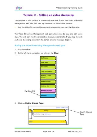 Video Streaming Training Guide



           Tutorial 2 – Setting up video streaming

The purpose of this tutorial is to demonstrate how to add the Video Streaming
Management web part your own My Glow site. In this tutorial you will:

•    Add the Video Streaming Management web part to your own My Glow site.



The Video Streaming Management web part allows you to play and edit video
clips. The web part must be dropped on to your personal site. If you drop the web
part onto the wrong site within the portal, an error message displays.


Adding the Video Streaming Management web part
1.   Log on to Glow.

2.   In the left-hand navigation bar click on My Glow.




            My Glow link




3.   Click on Modify Shared Page.




                                                                              Modify Shared
                                                                              Page




Author: Glow Team                  Page 6 of 16                  Ref: GC291_v1.1
 