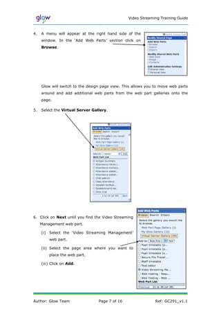 Video Streaming Training Guide



4.   A menu will appear at the right hand side of the
     window. In the ‘Add Web Parts’ section click on
     Browse.




     Glow will switch to the design page view. This allows you to move web parts
     around and add additional web parts from the web part galleries onto the
     page.

5.   Select the Virtual Server Gallery.




6. Click on Next until you find the Video Streaming
     Management web part.

     (i) Select the ‘Video Streaming Management’
         web part.

     (ii) Select the page area where you want to
         place the web part.

     (iii) Click on Add.




Author: Glow Team                 Page 7 of 16                 Ref: GC291_v1.1
 