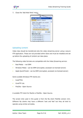 Video Streaming Training Guide



7.   Close the ‘Add Web Parts’ menu.




Uploading content
Video clips should be transferred onto the video streaming server using a secure
FTP application. These are not provided within Glow and must be installed and set
up before the uploading of content can take place.


The following video formats are compatible with the Video Streaming service:

•    Real Media - not DRM

•    Windows Media - can be DRM (encrypted, accessed via licensed server)

•    Apple QuickTime® - can be DRM (encrypted, accessed via licensed server)



Some suitable Windows FTP clients are:

•    CuteFTP®

•    CoreFTP Lite

•    FileZilla - Open Source



A suitable FTP client for MacOs is FileZilla - Open Source.



The screen shot used in this guide is from the ftp client FileZilla version 3.01.
Different ftp clients may have a different ‘look and feel’ but they all tend to
operate using similar principles.




Author: Glow Team                   Page 8 of 16                  Ref: GC291_v1.1
 
