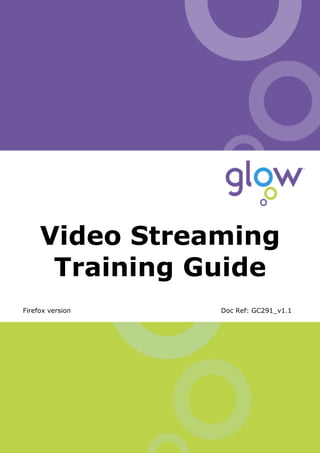 Video Streaming Training Guide




     Video Streaming
      Training Guide
Firefox version                                       Doc Ref: GC291_v1.1




       Author: Glow Team   Page 1 of 16                Ref: GC291_v1.1
 