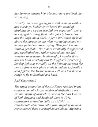 10


her hurry to placate him, she must have grabbed the
wrong bag.
I vividly remember going for a walk with my mother
and our dogs. Suddenly we heard the sound of
airplanes and we saw two fighters apparently above
us engaged in a dog fight. She quickly hurried us
and the dogs into a ditch. After a bit I stuck my head
above the parapet to see what was going on and my
mother pulled me down saying: ‘You fool. Do you
want to get shot?’ The planes eventually disappeared
and we climbed out, rather pleased that we had
watched some action. In hindsight, I wonder if we
had not been watching two RAF fighters, practicing
for dog fights as virtually all the fighting between the
two air forces took place at night and the Luftwaffe’s
lead fighter, the Messerschmitt 109, had too short a
range to fly to Scotland and back.
RAF Charterhall
The rapid expansion of the Air Force resulted in the
construction of a large number of airfields all over
Britain; many of them close near to the East Coasts
of both England and Scotland. Late in 1941,
contractors arrived to build an airfield at
Charterhall, about two miles from Bughtrig on land
requisitioned from our neighbour Colonel Algernon
 