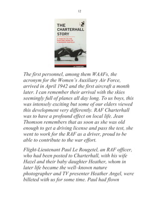 12




The first personnel, among them WAAFs, the
acronym for the Women’s Auxiliary Air Force,
arrived in April 1942 and the first aircraft a month
later. I can remember their arrival with the skies
seemingly full of planes all day long. To us boys, this
was intensely exciting but some of our elders viewed
this development very differently. RAF Charterhall
was to have a profound effect on local life. Jean
Thomson remembers that as soon as she was old
enough to get a driving license and pass the test, she
went to work for the RAF as a driver, proud to be
able to contribute to the war effort.
Flight-Lieutenant Paul Le Rougetel, an RAF officer,
who had been posted to Charterhall, with his wife
Hazel and their baby daughter Heather, whom in
later life became the well–known nature
photographer and TV presenter Heather Angel, were
billeted with us for some time. Paul had flown
 