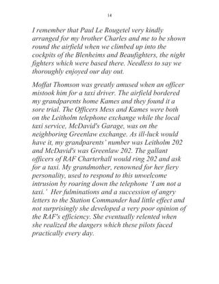 14


I remember that Paul Le Rougetel very kindly
arranged for my brother Charles and me to be shown
round the airfield when we climbed up into the
cockpits of the Blenheims and Beaufighters, the night
fighters which were based there. Needless to say we
thoroughly enjoyed our day out.
Moffat Thomson was greatly amused when an officer
mistook him for a taxi driver. The airfield bordered
my grandparents home Kames and they found it a
sore trial. The Officers Mess and Kames were both
on the Leitholm telephone exchange while the local
taxi service, McDavid's Garage, was on the
neighboring Greenlaw exchange. As ill-luck would
have it, my grandparents’ number was Leitholm 202
and McDavid's was Greenlaw 202. The gallant
officers of RAF Charterhall would ring 202 and ask
for a taxi. My grandmother, renowned for her fiery
personality, used to respond to this unwelcome
intrusion by roaring down the telephone ‘I am not a
taxi.’ Her fulminations and a succession of angry
letters to the Station Commander had little effect and
not surprisingly she developed a very poor opinion of
the RAF's efficiency. She eventually relented when
she realized the dangers which these pilots faced
practically every day.
 
