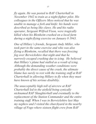 17


fly again. He was posted to RAF Charterhall in
November 1942 to train as a night-fighter pilot. His
colleagues in the Officers Mess noticed that he was
unable to manage a fork and knife: his hands were
described as being like claws. He and his radio
operator, Sergeant Wilfred Fison, were tragically
killed when his Blenheim crashed on a local farm
during a night-flying exercise on January 8 1943.
One of Hillary’s friends, Sergeant Andy Miller, who
took part in the same exercise and who was also
flying a Blenheim, recalled that there was freezing
fog over Berwickshire that night and that he
narrowly escaped crashing due to icing. He believed
that Hillary’s plane had stalled as a result of icing.
Although the demanding weather conditions were
probably the direct cause of the crash, the ultimate
blame has surely to rest with the training staff at RAF
Charterhall in allowing Hillary to fly when they must
have known of his serious disability.
The unacceptably high toll of aircrew at RAF
Charterhall led to the airfield being cynically
nicknamed RAF Slaughterhall and eventually to the
replacement of the Station Commander and the entire
training staff. When I was in Berwickshire last May
my nephew and I visited the churchyard in the nearby
village of Fogo where sixteen flight crew from RAF
 