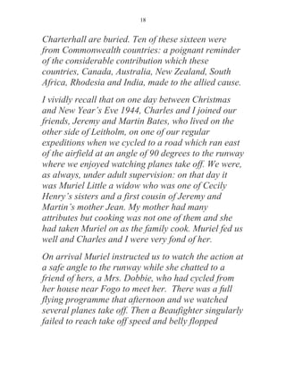 18


Charterhall are buried. Ten of these sixteen were
from Commonwealth countries: a poignant reminder
of the considerable contribution which these
countries, Canada, Australia, New Zealand, South
Africa, Rhodesia and India, made to the allied cause.
I vividly recall that on one day between Christmas
and New Year’s Eve 1944, Charles and I joined our
friends, Jeremy and Martin Bates, who lived on the
other side of Leitholm, on one of our regular
expeditions when we cycled to a road which ran east
of the airfield at an angle of 90 degrees to the runway
where we enjoyed watching planes take off. We were,
as always, under adult supervision: on that day it
was Muriel Little a widow who was one of Cecily
Henry’s sisters and a first cousin of Jeremy and
Martin’s mother Jean. My mother had many
attributes but cooking was not one of them and she
had taken Muriel on as the family cook. Muriel fed us
well and Charles and I were very fond of her.
On arrival Muriel instructed us to watch the action at
a safe angle to the runway while she chatted to a
friend of hers, a Mrs. Dobbie, who had cycled from
her house near Fogo to meet her. There was a full
flying programme that afternoon and we watched
several planes take off. Then a Beaufighter singularly
failed to reach take off speed and belly flopped
 