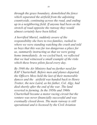 19


through the grass boundary, demolished the fence
which separated the airfield from the adjoining
countryside, continuing across the road, and ending
up in a neighboring field. If anyone had been on the
stretch of road opposite the runway they would
almost certainly have been killed.
A horrified Muriel, suddenly aware of the
responsibility she bore to two families, rushed to
where we were standing watching the crash and told
us boys that this was far too dangerous a place for
us, summarily instructing us that we were going
home immediately. As we cycled back, we reflected
that we had witnessed a small example of the risks
which these brave pilots faced every day.
By 1946 the Air Ministry had no further need for
RAF Charterhall. Before men and planes departed,
the Officers Mess held the last of their memorable
dances and the airfield was handed back to Henry
Trotter, the new Laird, as his father, Col. Algy, had
died shortly after the end of the war. The land
reverted to farming. In the 1950s and 1960s
Charterhall became a motor racing circuit but the
venture was never financially successful and was
eventually closed down. The main runway is still
operational and is licensed by the Civil Aviation
 